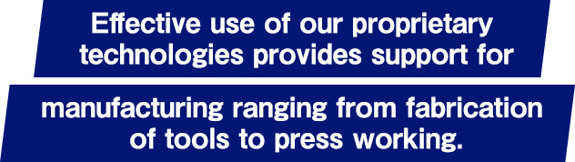 Effective use of our proprietary technologies provides support for manufacturing ranging from fabrication of tools to press working.